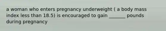 a woman who enters pregnancy underweight ( a body mass index less than 18.5) is encouraged to gain _______ pounds during pregnancy