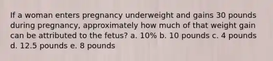 If a woman enters pregnancy underweight and gains 30 pounds during pregnancy, approximately how much of that weight gain can be attributed to the fetus? a. 10% b. 10 pounds c. 4 pounds d. 12.5 pounds e. 8 pounds