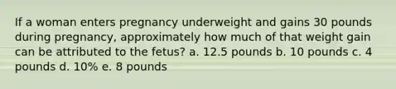 If a woman enters pregnancy underweight and gains 30 pounds during pregnancy, approximately how much of that weight gain can be attributed to the fetus? a. 12.5 pounds b. 10 pounds c. 4 pounds d. 10% e. 8 pounds