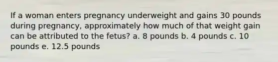 If a woman enters pregnancy underweight and gains 30 pounds during pregnancy, approximately how much of that weight gain can be attributed to the fetus? a. 8 pounds b. 4 pounds c. 10 pounds e. 12.5 pounds