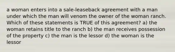 a woman enters into a sale-leaseback agreement with a man under which the man will venom the owner of the woman ranch. Which of these statements is TRUE of this agreement? a) the woman retains title to the ranch b) the man receives possession of the property c) the man is the lessor d) the woman is the lessor