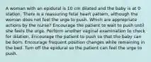 A woman with an epidural is 10 cm dilated and the baby is at 0 station. There is a reassuring fetal heart pattern, although the woman does not feel the urge to push. Which are appropriate actions by the nurse? Encourage the patient to wait to push until she feels the urge. Perform another vaginal examination to check for dilation. Encourage the patient to push so that the baby can be born. Encourage frequent position changes while remaining in the bed. Turn off the epidural so the patient can feel the urge to push.