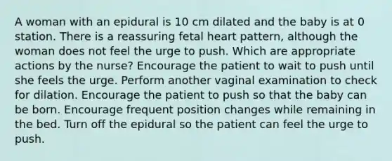 A woman with an epidural is 10 cm dilated and the baby is at 0 station. There is a reassuring fetal heart pattern, although the woman does not feel the urge to push. Which are appropriate actions by the nurse? Encourage the patient to wait to push until she feels the urge. Perform another vaginal examination to check for dilation. Encourage the patient to push so that the baby can be born. Encourage frequent position changes while remaining in the bed. Turn off the epidural so the patient can feel the urge to push.