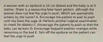 A woman with an epidural is 10 cm dilated and the baby is at 0 station. There is a reassuring fetal heart pattern, although the woman does not feel the urge to push. Which are appropriate actions by the nurse? A. Encourage the patient to wait to push until she feels the urge. B. Perform another vaginal examination to check for dilation C. Encourage the patient to push so that the baby can be born D. Encourage frequent position changes while remaining in the bed E. Turn off the epidural so the patient can feel the urge to push