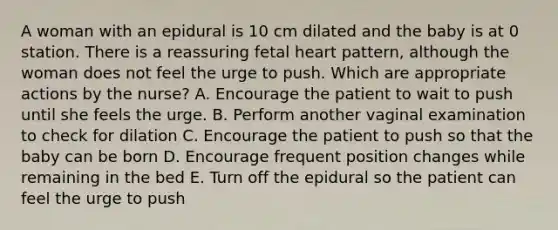 A woman with an epidural is 10 cm dilated and the baby is at 0 station. There is a reassuring fetal heart pattern, although the woman does not feel the urge to push. Which are appropriate actions by the nurse? A. Encourage the patient to wait to push until she feels the urge. B. Perform another vaginal examination to check for dilation C. Encourage the patient to push so that the baby can be born D. Encourage frequent position changes while remaining in the bed E. Turn off the epidural so the patient can feel the urge to push