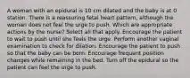 A woman with an epidural is 10 cm dilated and the baby is at 0 station. There is a reassuring fetal heart pattern, although the woman does not feel the urge to push. Which are appropriate actions by the nurse? Select all that apply. Encourage the patient to wait to push until she feels the urge. Perform another vaginal examination to check for dilation. Encourage the patient to push so that the baby can be born. Encourage frequent position changes while remaining in the bed. Turn off the epidural so the patient can feel the urge to push.