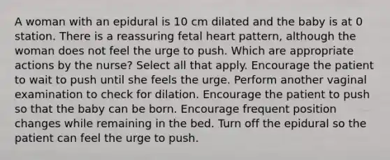 A woman with an epidural is 10 cm dilated and the baby is at 0 station. There is a reassuring fetal heart pattern, although the woman does not feel the urge to push. Which are appropriate actions by the nurse? Select all that apply. Encourage the patient to wait to push until she feels the urge. Perform another vaginal examination to check for dilation. Encourage the patient to push so that the baby can be born. Encourage frequent position changes while remaining in the bed. Turn off the epidural so the patient can feel the urge to push.