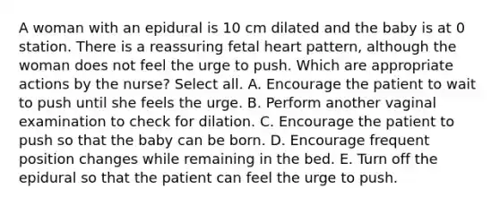 A woman with an epidural is 10 cm dilated and the baby is at 0 station. There is a reassuring fetal heart pattern, although the woman does not feel the urge to push. Which are appropriate actions by the nurse? Select all. A. Encourage the patient to wait to push until she feels the urge. B. Perform another vaginal examination to check for dilation. C. Encourage the patient to push so that the baby can be born. D. Encourage frequent position changes while remaining in the bed. E. Turn off the epidural so that the patient can feel the urge to push.