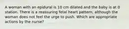 A woman with an epidural is 10 cm dilated and the baby is at 0 station. There is a reassuring fetal heart pattern, although the woman does not feel the urge to push. Which are appropriate actions by the nurse?