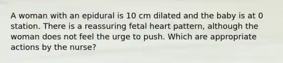 A woman with an epidural is 10 cm dilated and the baby is at 0 station. There is a reassuring fetal heart pattern, although the woman does not feel the urge to push. Which are appropriate actions by the nurse?