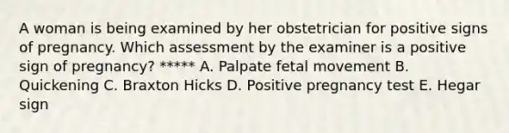 A woman is being examined by her obstetrician for positive signs of pregnancy. Which assessment by the examiner is a positive sign of pregnancy? ***** A. Palpate fetal movement B. Quickening C. Braxton Hicks D. Positive pregnancy test E. Hegar sign