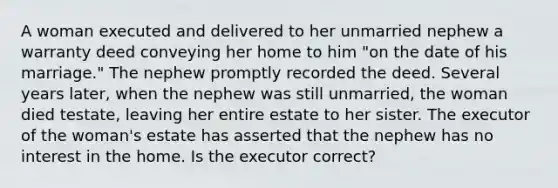 A woman executed and delivered to her unmarried nephew a warranty deed conveying her home to him "on the date of his marriage." The nephew promptly recorded the deed. Several years later, when the nephew was still unmarried, the woman died testate, leaving her entire estate to her sister. The executor of the woman's estate has asserted that the nephew has no interest in the home. Is the executor correct?