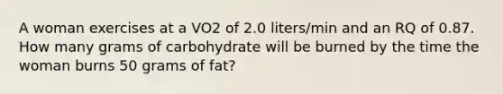 A woman exercises at a VO2 of 2.0 liters/min and an RQ of 0.87. How many grams of carbohydrate will be burned by the time the woman burns 50 grams of fat?