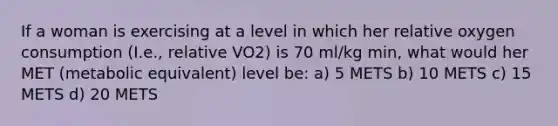 If a woman is exercising at a level in which her relative oxygen consumption (I.e., relative VO2) is 70 ml/kg min, what would her MET (metabolic equivalent) level be: a) 5 METS b) 10 METS c) 15 METS d) 20 METS