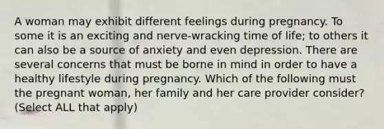 A woman may exhibit different feelings during pregnancy. To some it is an exciting and nerve-wracking time of life; to others it can also be a source of anxiety and even depression. There are several concerns that must be borne in mind in order to have a healthy lifestyle during pregnancy. Which of the following must the pregnant woman, her family and her care provider consider? (Select ALL that apply)