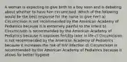 A woman is expecting to give birth to a boy soon and is debating about whether to have him circumcised. Which of the following would be the best response for the nurse to give her? a) Circumcision is not recommended by the American Academy of Pediatrics because it is extremely painful to the infant b) Circumcision is recommended by the American Academy of Pediatrics because it improves fertility later in life c) Circumcision is not recommended by the American Academy of Pediatrics because it increases the risk of HIV infection d) Circumcision is recommended by the American Academy of Pediatrics because it allows for better hygiene