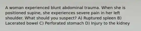 A woman experienced blunt abdominal trauma. When she is positioned supine, she experiences severe pain in her left shoulder. What should you suspect? A) Ruptured spleen B) Lacerated bowel C) Perforated stomach D) Injury to the kidney