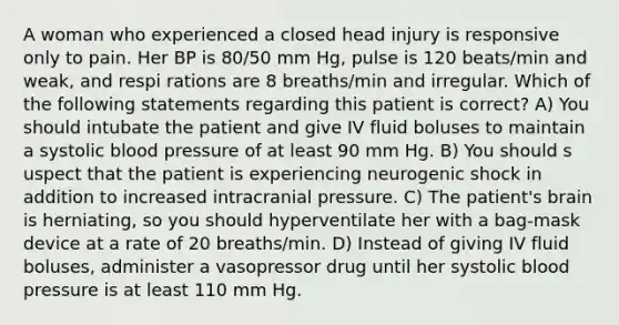 A woman who experienced a closed head injury is responsive only to pain. Her BP is 80/50 mm Hg, pulse is 120 beats/min and weak, and respi rations are 8 breaths/min and irregular. Which of the following statements regarding this patient is correct? A) You should intubate the patient and give IV fluid boluses to maintain a systolic blood pressure of at least 90 mm Hg. B) You should s uspect that the patient is experiencing neurogenic shock in addition to increased intracranial pressure. C) The patient's brain is herniating, so you should hyperventilate her with a bag-mask device at a rate of 20 breaths/min. D) Instead of giving IV fluid boluses, administer a vasopressor drug until her systolic blood pressure is at least 110 mm Hg.