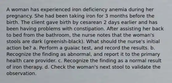 A woman has experienced iron deficiency anemia during her pregnancy. She had been taking iron for 3 months before the birth. The client gave birth by cesarean 2 days earlier and has been having problems with constipation. After assisting her back to bed from the bathroom, the nurse notes that the woman's stools are dark (greenish-black). What should the nurse's initial action be? a. Perform a guaiac test, and record the results. b. Recognize the finding as abnormal, and report it to the primary health care provider. c. Recognize the finding as a normal result of iron therapy. d. Check the woman's next stool to validate the observation.