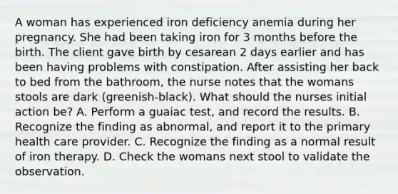 A woman has experienced iron deficiency anemia during her pregnancy. She had been taking iron for 3 months before the birth. The client gave birth by cesarean 2 days earlier and has been having problems with constipation. After assisting her back to bed from the bathroom, the nurse notes that the womans stools are dark (greenish-black). What should the nurses initial action be? A. Perform a guaiac test, and record the results. B. Recognize the finding as abnormal, and report it to the primary health care provider. C. Recognize the finding as a normal result of iron therapy. D. Check the womans next stool to validate the observation.