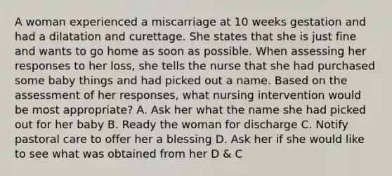 A woman experienced a miscarriage at 10 weeks gestation and had a dilatation and curettage. She states that she is just fine and wants to go home as soon as possible. When assessing her responses to her loss, she tells the nurse that she had purchased some baby things and had picked out a name. Based on the assessment of her responses, what nursing intervention would be most appropriate? A. Ask her what the name she had picked out for her baby B. Ready the woman for discharge C. Notify pastoral care to offer her a blessing D. Ask her if she would like to see what was obtained from her D & C