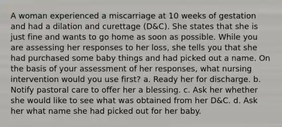 A woman experienced a miscarriage at 10 weeks of gestation and had a dilation and curettage (D&C). She states that she is just fine and wants to go home as soon as possible. While you are assessing her responses to her loss, she tells you that she had purchased some baby things and had picked out a name. On the basis of your assessment of her responses, what nursing intervention would you use first? a. Ready her for discharge. b. Notify pastoral care to offer her a blessing. c. Ask her whether she would like to see what was obtained from her D&C. d. Ask her what name she had picked out for her baby.