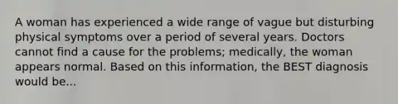 A woman has experienced a wide range of vague but disturbing physical symptoms over a period of several years. Doctors cannot find a cause for the problems; medically, the woman appears normal. Based on this information, the BEST diagnosis would be...