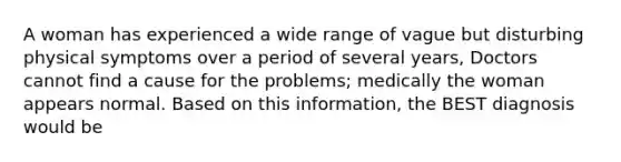 A woman has experienced a wide range of vague but disturbing physical symptoms over a period of several years, Doctors cannot find a cause for the problems; medically the woman appears normal. Based on this information, the BEST diagnosis would be
