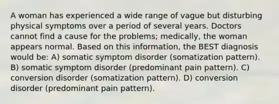 A woman has experienced a wide range of vague but disturbing physical symptoms over a period of several years. Doctors cannot find a cause for the problems; medically, the woman appears normal. Based on this information, the BEST diagnosis would be: A) somatic symptom disorder (somatization pattern). B) somatic symptom disorder (predominant pain pattern). C) conversion disorder (somatization pattern). D) conversion disorder (predominant pain pattern).