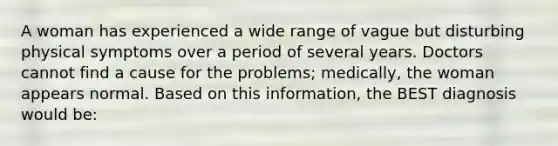 A woman has experienced a wide range of vague but disturbing physical symptoms over a period of several years. Doctors cannot find a cause for the problems; medically, the woman appears normal. Based on this information, the BEST diagnosis would be: