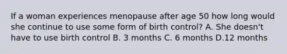 If a woman experiences menopause after age 50 how long would she continue to use some form of birth control? A. She doesn't have to use birth control B. 3 months C. 6 months D.12 months