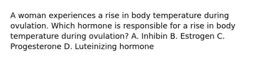 A woman experiences a rise in body temperature during ovulation. Which hormone is responsible for a rise in body temperature during ovulation? A. Inhibin B. Estrogen C. Progesterone D. Luteinizing hormone