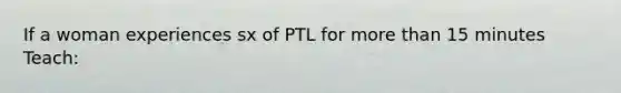 If a woman experiences sx of PTL for more than 15 minutes Teach: