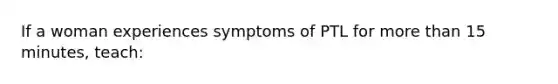 If a woman experiences symptoms of PTL for more than 15 minutes, teach: