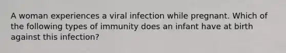 A woman experiences a viral infection while pregnant. Which of the following types of immunity does an infant have at birth against this infection?