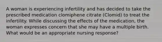 A woman is experiencing infertility and has decided to take the prescribed medication clomiphene citrate (Clomid) to treat the infertility. While discussing the effects of the medication, the woman expresses concern that she may have a multiple birth. What would be an appropriate nursing response?