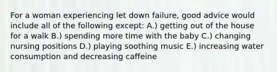 For a woman experiencing let down failure, good advice would include all of the following except: A.) getting out of the house for a walk B.) spending more time with the baby C.) changing nursing positions D.) playing soothing music E.) increasing water consumption and decreasing caffeine