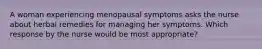 A woman experiencing menopausal symptoms asks the nurse about herbal remedies for managing her symptoms. Which response by the nurse would be most appropriate?