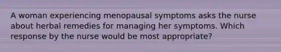 A woman experiencing menopausal symptoms asks the nurse about herbal remedies for managing her symptoms. Which response by the nurse would be most appropriate?