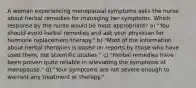 A woman experiencing menopausal symptoms asks the nurse about herbal remedies for managing her symptoms. Which response by the nurse would be most appropriate? a) "You should avoid herbal remedies and ask your physician for hormone replacement therapy." b) "Most of the information about herbal therapies is based on reports by those who have used them, not scientific studies." c) "Herbal remedies have been proven quite reliable in alleviating the symptoms of menopause." d) "Your symptoms are not severe enough to warrant any treatment or therapy."