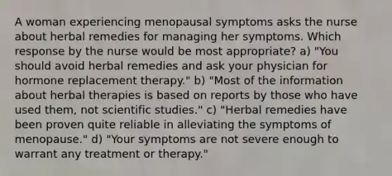 A woman experiencing menopausal symptoms asks the nurse about herbal remedies for managing her symptoms. Which response by the nurse would be most appropriate? a) "You should avoid herbal remedies and ask your physician for hormone replacement therapy." b) "Most of the information about herbal therapies is based on reports by those who have used them, not scientific studies." c) "Herbal remedies have been proven quite reliable in alleviating the symptoms of menopause." d) "Your symptoms are not severe enough to warrant any treatment or therapy."