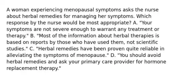 A woman experiencing menopausal symptoms asks the nurse about herbal remedies for managing her symptoms. Which response by the nurse would be most appropriate? A. "Your symptoms are not severe enough to warrant any treatment or therapy." B. "Most of the information about herbal therapies is based on reports by those who have used them, not scientific studies." C. "Herbal remedies have been proven quite reliable in alleviating the symptoms of menopause." D. "You should avoid herbal remedies and ask your primary care provider for hormone replacement therapy."