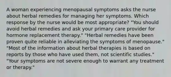 A woman experiencing menopausal symptoms asks the nurse about herbal remedies for managing her symptoms. Which response by the nurse would be most appropriate? "You should avoid herbal remedies and ask your primary care provider for hormone replacement therapy." "Herbal remedies have been proven quite reliable in alleviating the symptoms of menopause." "Most of the information about herbal therapies is based on reports by those who have used them, not scientific studies." "Your symptoms are not severe enough to warrant any treatment or therapy."