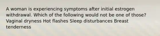 A woman is experiencing symptoms after initial estrogen withdrawal. Which of the following would not be one of those? Vaginal dryness Hot flashes Sleep disturbances Breast tenderness