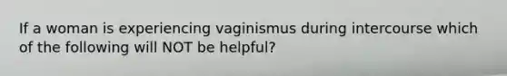 If a woman is experiencing vaginismus during intercourse which of the following will NOT be helpful?