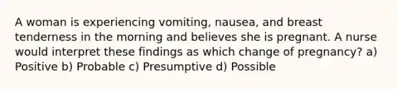 A woman is experiencing vomiting, nausea, and breast tenderness in the morning and believes she is pregnant. A nurse would interpret these findings as which change of pregnancy? a) Positive b) Probable c) Presumptive d) Possible