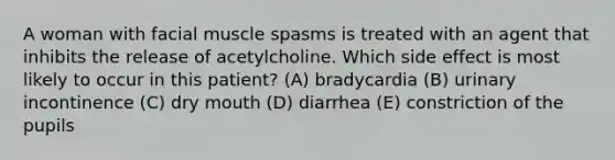 A woman with facial muscle spasms is treated with an agent that inhibits the release of acetylcholine. Which side effect is most likely to occur in this patient? (A) bradycardia (B) urinary incontinence (C) dry mouth (D) diarrhea (E) constriction of the pupils