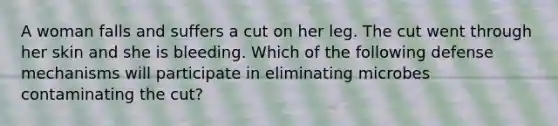 A woman falls and suffers a cut on her leg. The cut went through her skin and she is bleeding. Which of the following defense mechanisms will participate in eliminating microbes contaminating the cut?