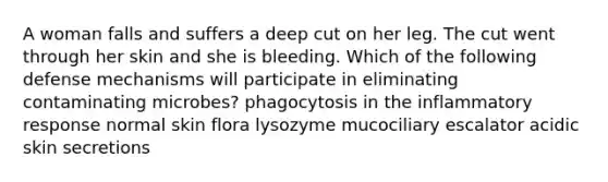 A woman falls and suffers a deep cut on her leg. The cut went through her skin and she is bleeding. Which of the following defense mechanisms will participate in eliminating contaminating microbes? phagocytosis in the inflammatory response normal skin flora lysozyme mucociliary escalator acidic skin secretions