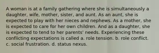 A woman is at a family gathering where she is simultaneously a daughter, wife, mother, sister, and aunt. As an aunt, she is expected to play with her nieces and nephews. As a mother, she is expected to care for her own children. And as a daughter, she is expected to tend to her parents' needs. Experiencing these conflicting expectations is called a. role tension. b. role conflict. c. social frustration. d. status nexus.